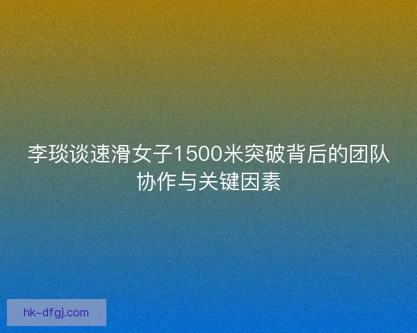 李琰谈速滑女子1500米突破背后的团队协作与关键因素