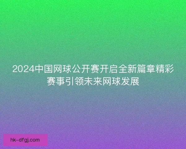2024中国网球公开赛开启全新篇章精彩赛事引领未来网球发展